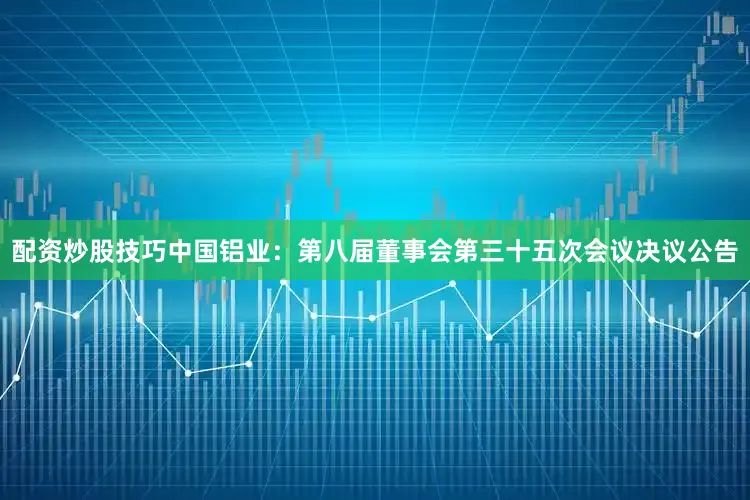 配资炒股技巧中国铝业：第八届董事会第三十五次会议决议公告
