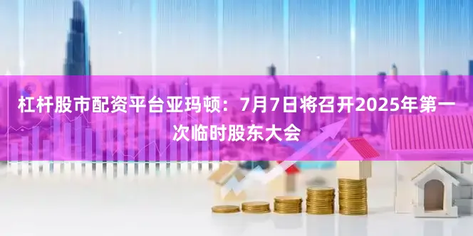 杠杆股市配资平台亚玛顿：7月7日将召开2025年第一次临时股东大会