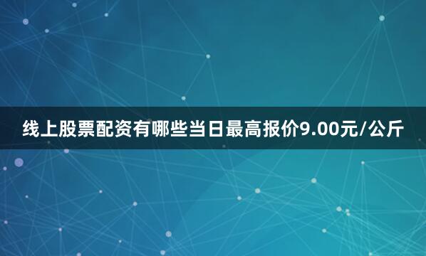 线上股票配资有哪些当日最高报价9.00元/公斤