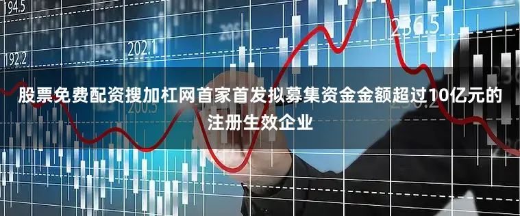 股票免费配资搜加杠网首家首发拟募集资金金额超过10亿元的注册生效企业