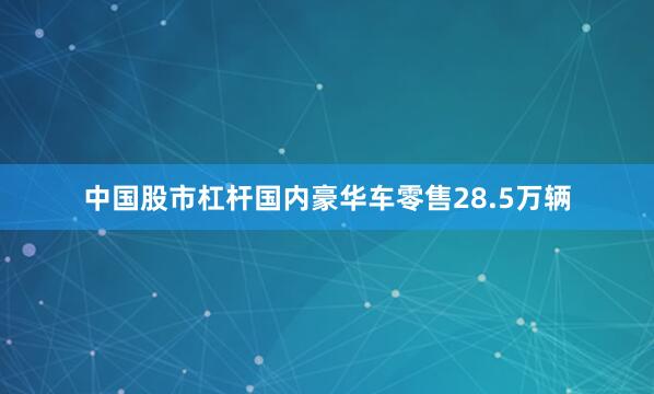 中国股市杠杆国内豪华车零售28.5万辆
