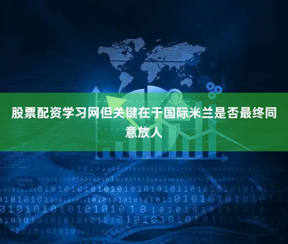 股票配资学习网但关键在于国际米兰是否最终同意放人