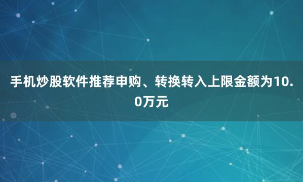 手机炒股软件推荐申购、转换转入上限金额为10.0万元
