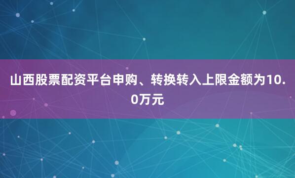 山西股票配资平台申购、转换转入上限金额为10.0万元