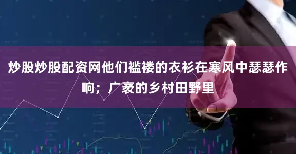 炒股炒股配资网他们褴褛的衣衫在寒风中瑟瑟作响；广袤的乡村田野里
