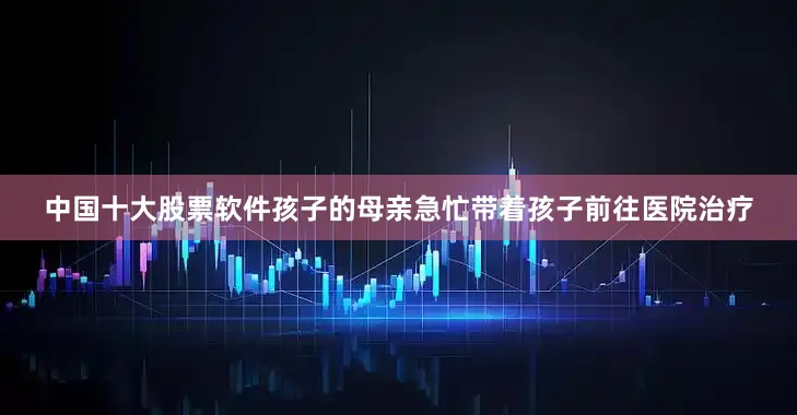 中国十大股票软件孩子的母亲急忙带着孩子前往医院治疗